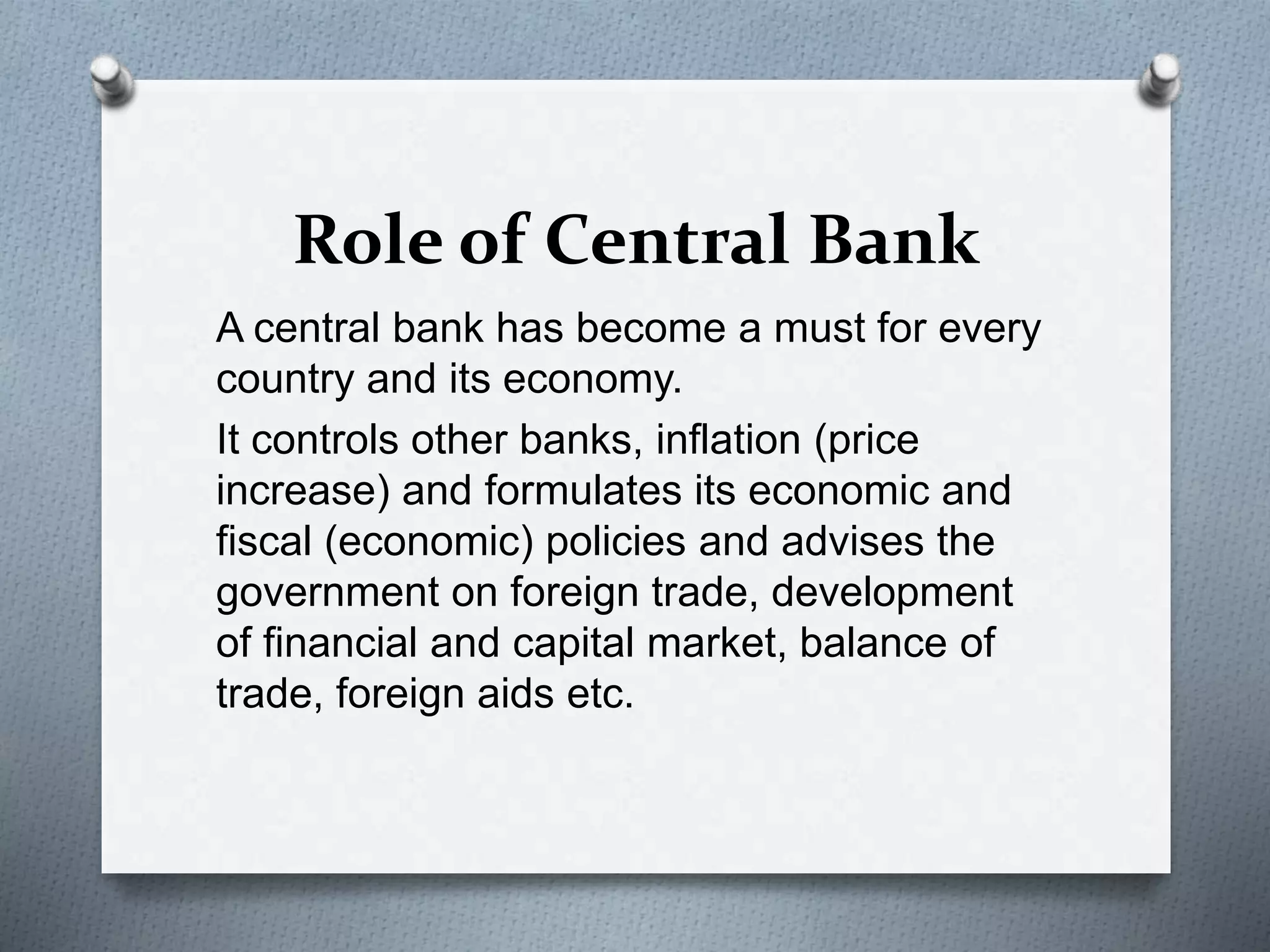 Role of Central Bank
A central bank has become a must for every
country and its economy.
It controls other banks, inflation (price
increase) and formulates its economic and
fiscal (economic) policies and advises the
government on foreign trade, development
of financial and capital market, balance of
trade, foreign aids etc.
 