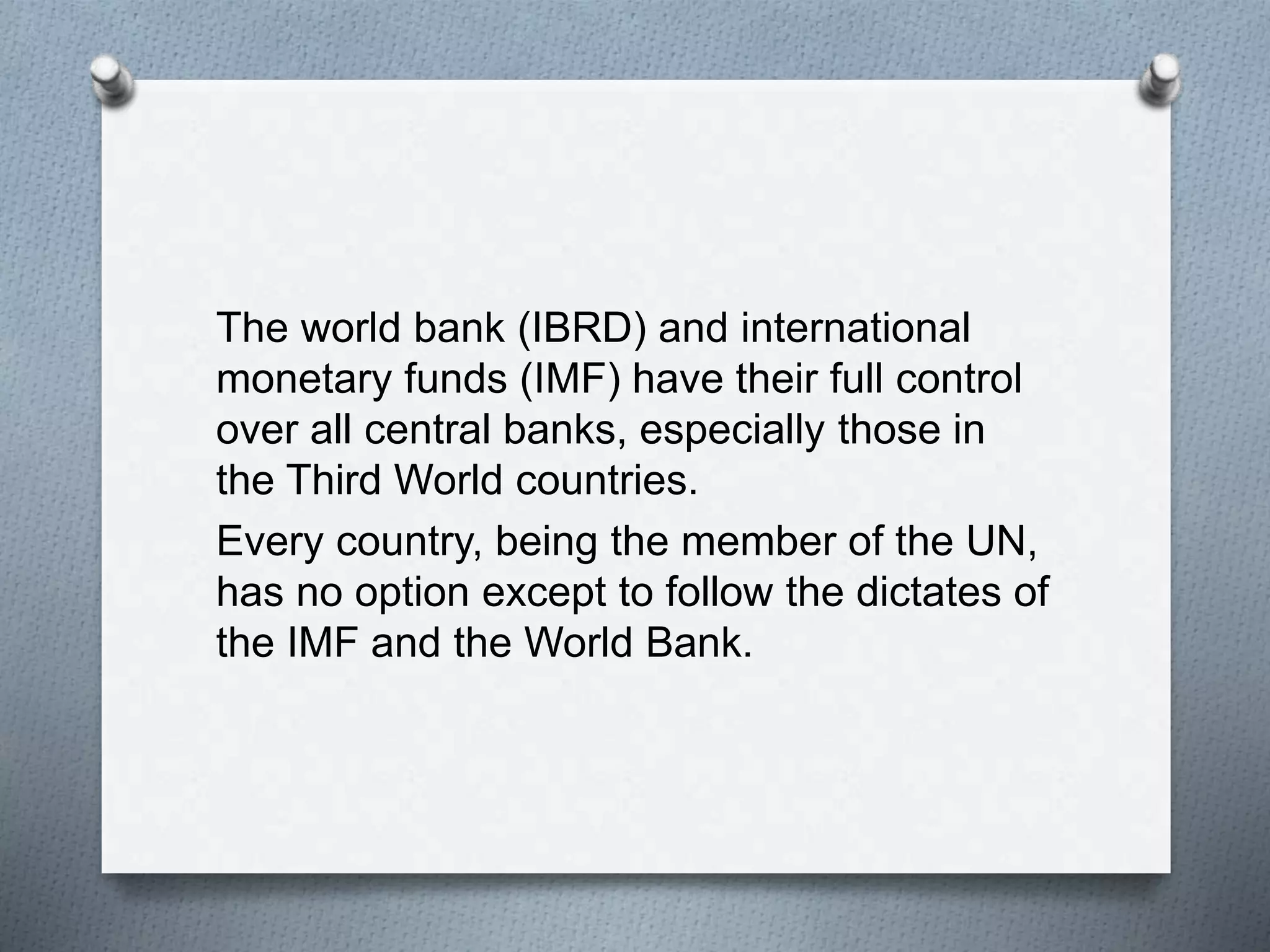 The world bank (IBRD) and international
monetary funds (IMF) have their full control
over all central banks, especially those in
the Third World countries.
Every country, being the member of the UN,
has no option except to follow the dictates of
the IMF and the World Bank.
 