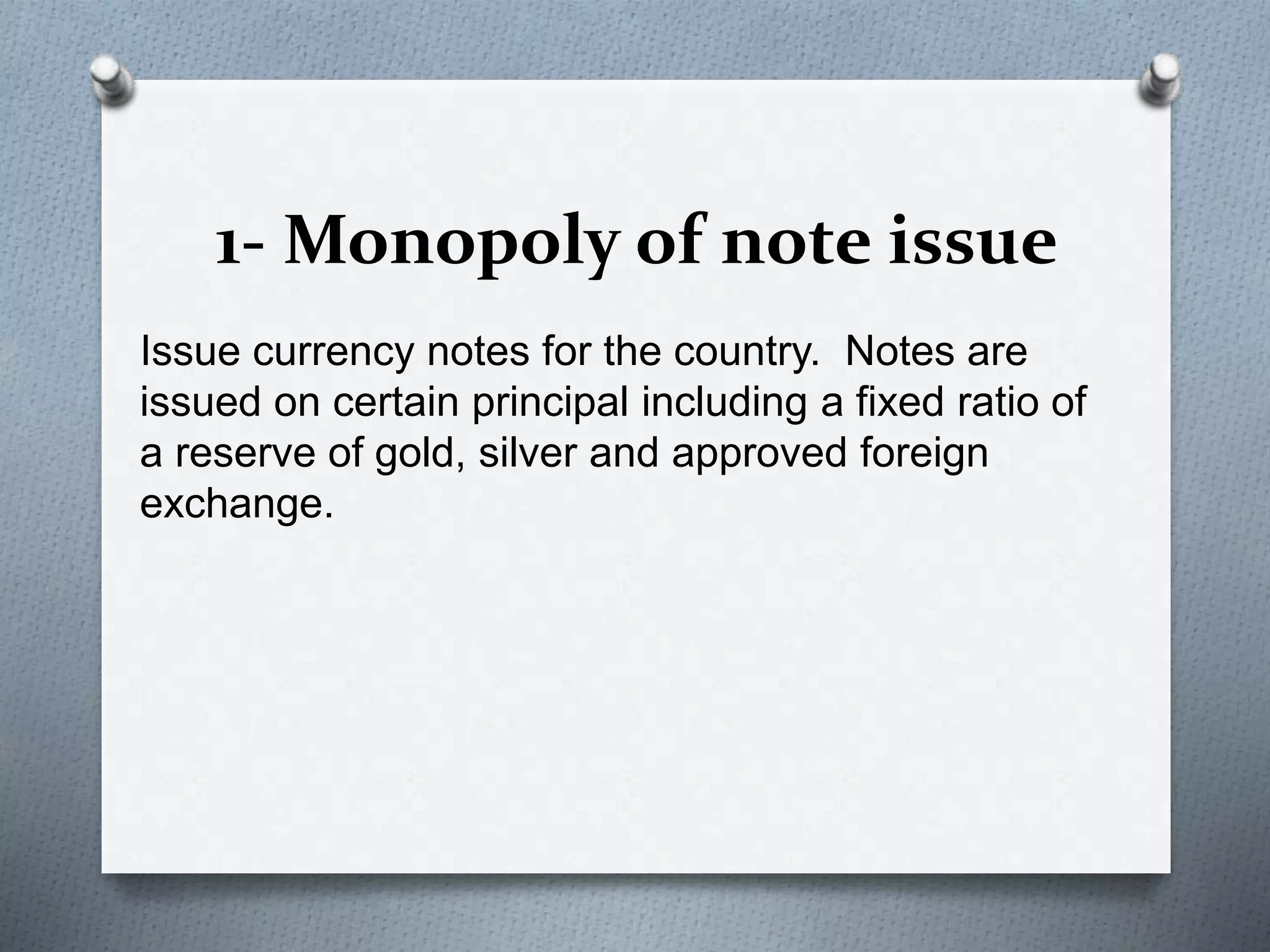 1- Monopoly of note issue
Issue currency notes for the country. Notes are
issued on certain principal including a fixed ratio of
a reserve of gold, silver and approved foreign
exchange.
 