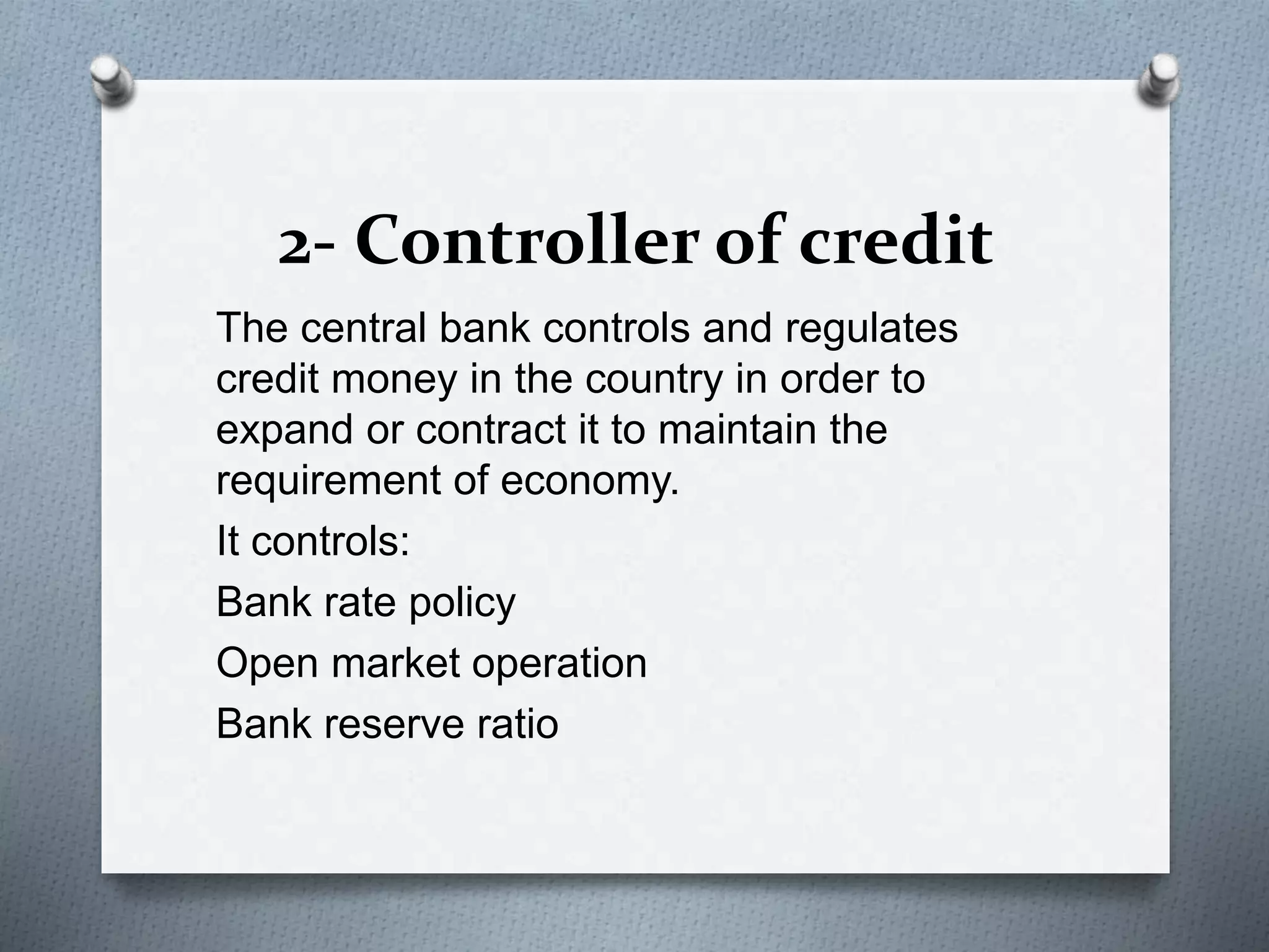 2- Controller of credit
The central bank controls and regulates
credit money in the country in order to
expand or contract it to maintain the
requirement of economy.
It controls:
Bank rate policy
Open market operation
Bank reserve ratio
 