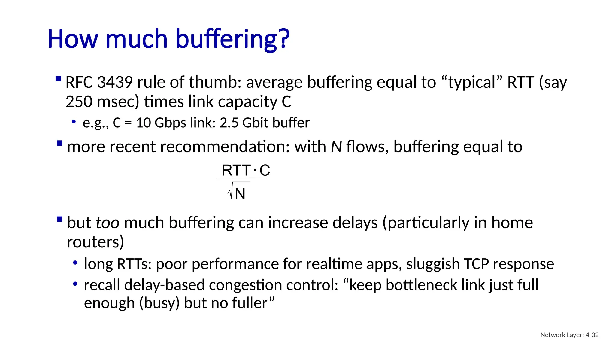  RFC 3439 rule of thumb: average buffering equal to “typical” RTT (say
250 msec) times link capacity C
• e.g., C = 10 Gbps link: 2.5 Gbit buffer
How much buffering?
 but too much buffering can increase delays (particularly in home
routers)
• long RTTs: poor performance for realtime apps, sluggish TCP response
• recall delay-based congestion control: “keep bottleneck link just full
enough (busy) but no fuller”
RTT C
.
N
 more recent recommendation: with N flows, buffering equal to
Network Layer: 4-32
 