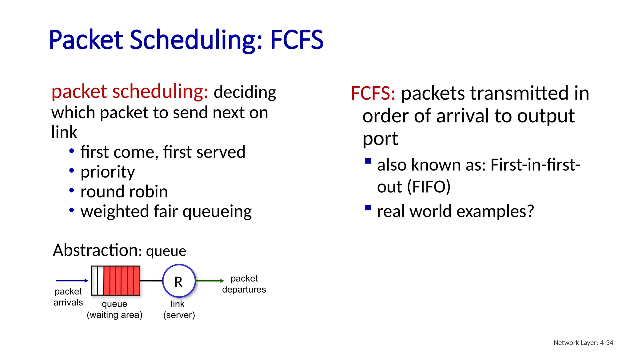 packet scheduling: deciding
which packet to send next on
link
• first come, first served
• priority
• round robin
• weighted fair queueing
Packet Scheduling: FCFS
FCFS: packets transmitted in
order of arrival to output
port
 also known as: First-in-first-
out (FIFO)
 real world examples?
queue
(waiting area)
packet
arrivals
packet
departures
link
(server)
Abstraction: queue
R
Network Layer: 4-34
 