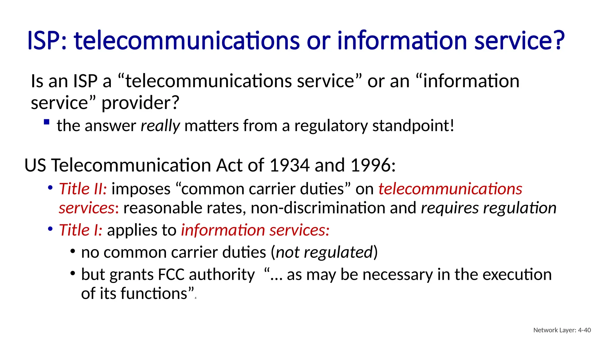 ISP: telecommunications or information service?
US Telecommunication Act of 1934 and 1996:
• Title II: imposes “common carrier duties” on telecommunications
services: reasonable rates, non-discrimination and requires regulation
• Title I: applies to information services:
• no common carrier duties (not regulated)
• but grants FCC authority “… as may be necessary in the execution
of its functions”4
Is an ISP a “telecommunications service” or an “information
service” provider?
 the answer really matters from a regulatory standpoint!
Network Layer: 4-40
 
