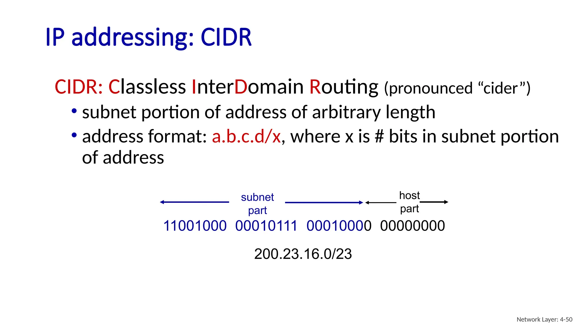 IP addressing: CIDR
CIDR: Classless InterDomain Routing (pronounced “cider”)
• subnet portion of address of arbitrary length
• address format: a.b.c.d/x, where x is # bits in subnet portion
of address
11001000 00010111 00010000 00000000
subnet
part
host
part
200.23.16.0/23
Network Layer: 4-50
 