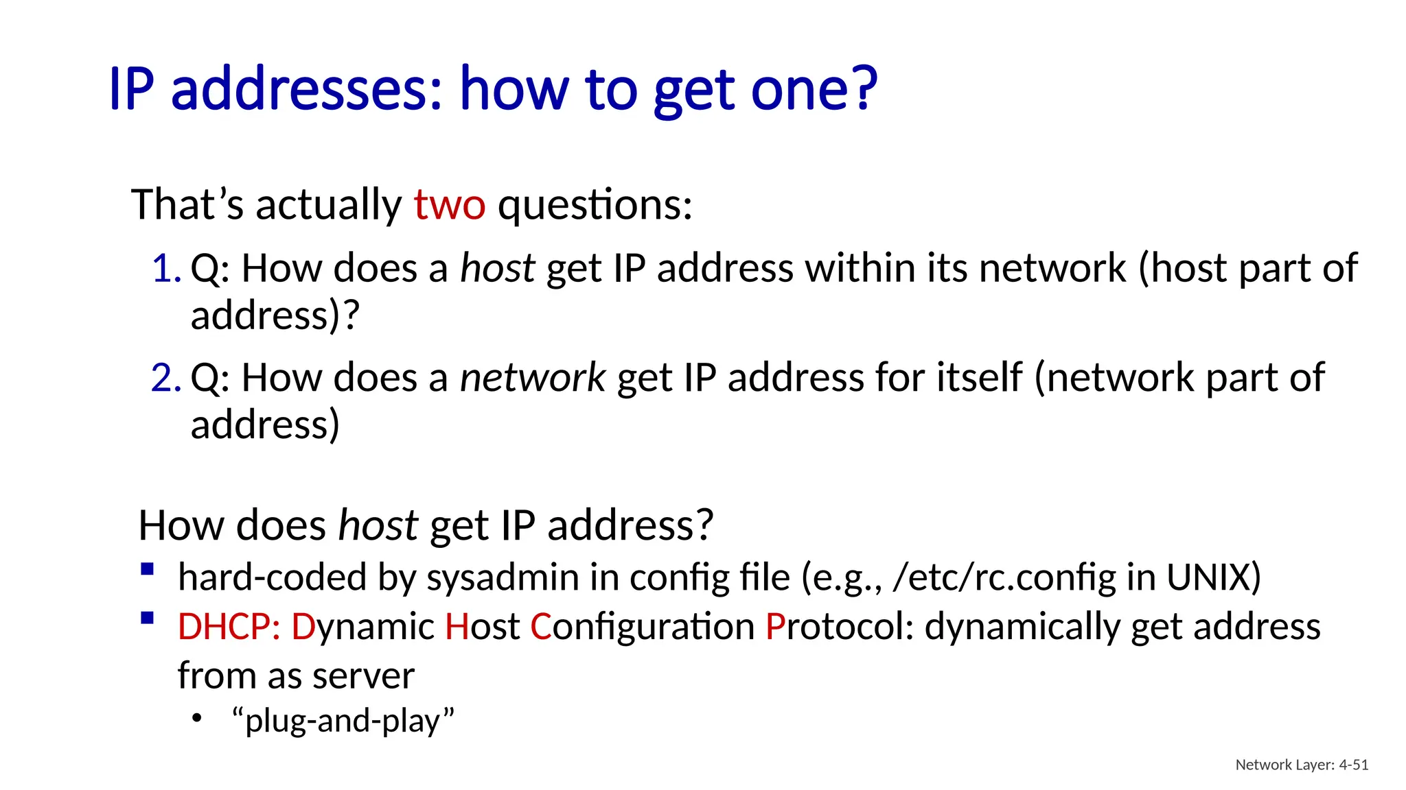 IP addresses: how to get one?
That’s actually two questions:
1. Q: How does a host get IP address within its network (host part of
address)?
2. Q: How does a network get IP address for itself (network part of
address)
How does host get IP address?
 hard-coded by sysadmin in config file (e.g., /etc/rc.config in UNIX)
 DHCP: Dynamic Host Configuration Protocol: dynamically get address
from as server
• “plug-and-play”
Network Layer: 4-51
 