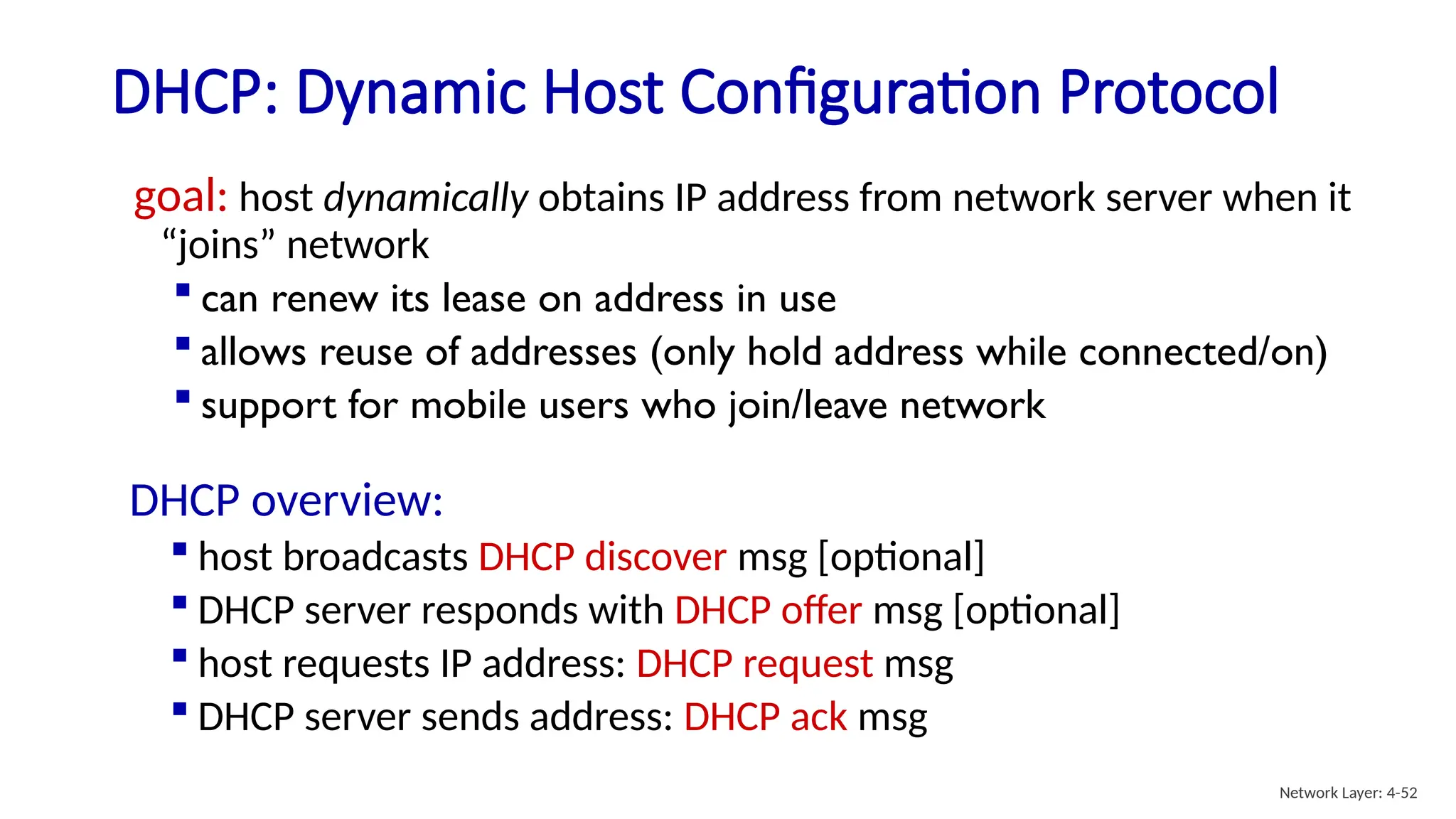 DHCP: Dynamic Host Configuration Protocol
goal: host dynamically obtains IP address from network server when it
“joins” network
 can renew its lease on address in use
 allows reuse of addresses (only hold address while connected/on)
 support for mobile users who join/leave network
DHCP overview:
 host broadcasts DHCP discover msg [optional]
 DHCP server responds with DHCP offer msg [optional]
 host requests IP address: DHCP request msg
 DHCP server sends address: DHCP ack msg
Network Layer: 4-52
 