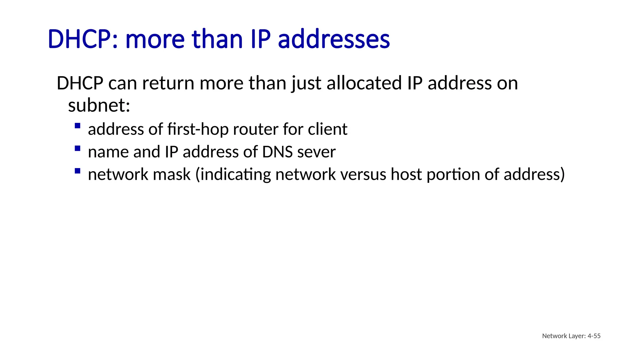 DHCP: more than IP addresses
DHCP can return more than just allocated IP address on
subnet:
 address of first-hop router for client
 name and IP address of DNS sever
 network mask (indicating network versus host portion of address)
Network Layer: 4-55
 