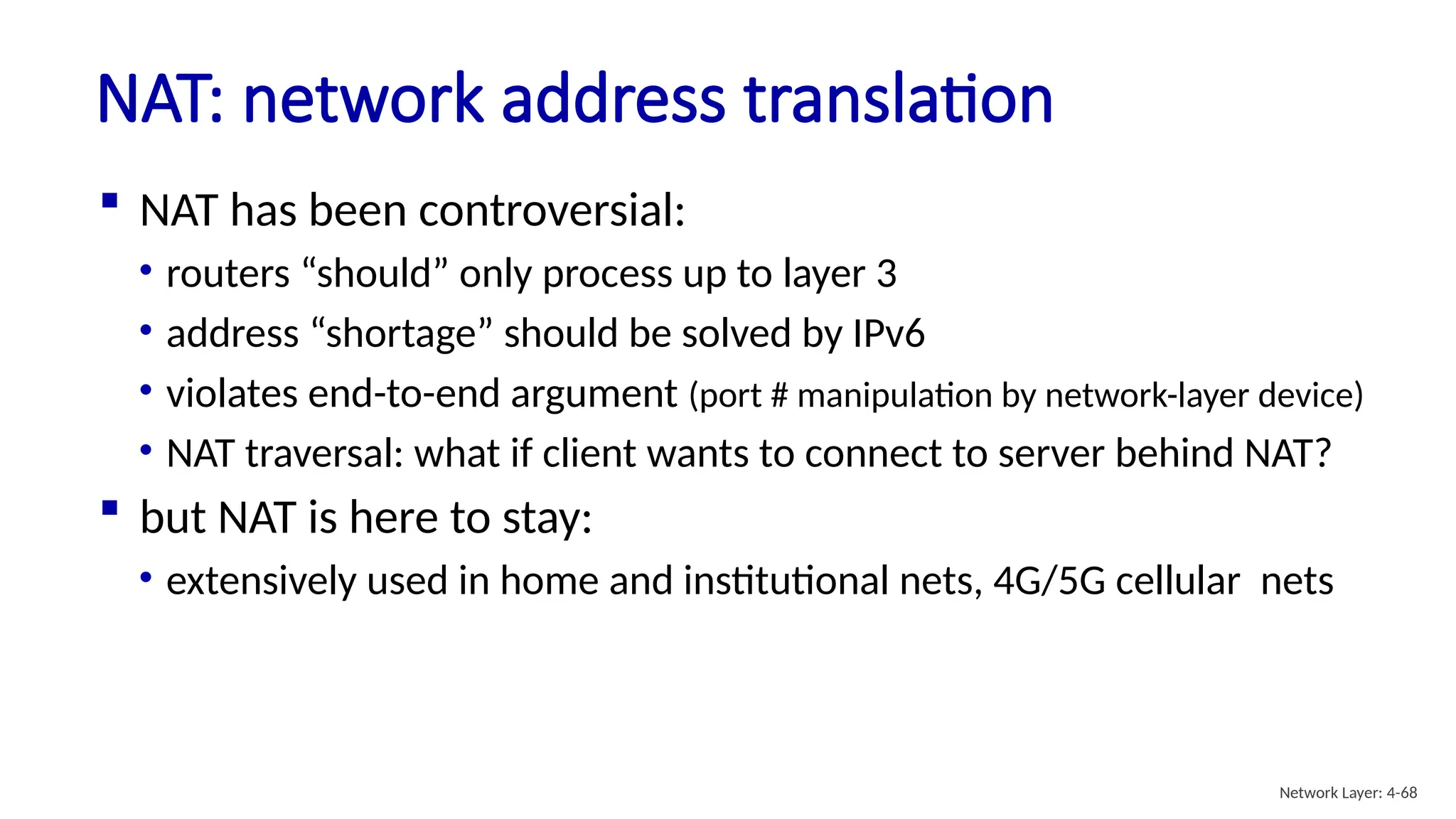  NAT has been controversial:
• routers “should” only process up to layer 3
• address “shortage” should be solved by IPv6
• violates end-to-end argument (port # manipulation by network-layer device)
• NAT traversal: what if client wants to connect to server behind NAT?
 but NAT is here to stay:
• extensively used in home and institutional nets, 4G/5G cellular nets
NAT: network address translation
Network Layer: 4-68
 