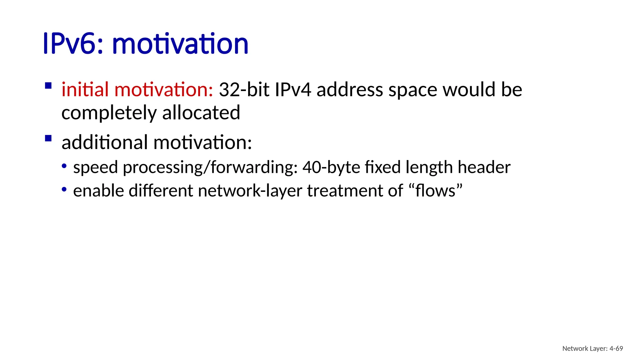  initial motivation: 32-bit IPv4 address space would be
completely allocated
 additional motivation:
• speed processing/forwarding: 40-byte fixed length header
• enable different network-layer treatment of “flows”
IPv6: motivation
Network Layer: 4-69
 