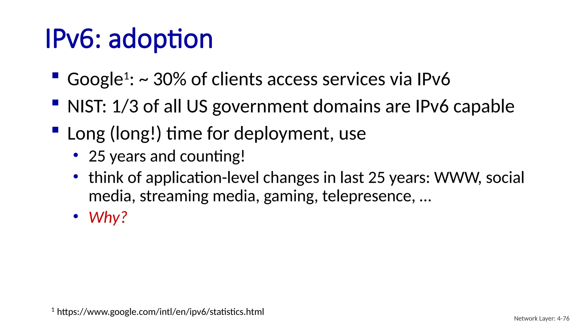  Google1
: ~ 30% of clients access services via IPv6
 NIST: 1/3 of all US government domains are IPv6 capable
 Long (long!) time for deployment, use
• 25 years and counting!
• think of application-level changes in last 25 years: WWW, social
media, streaming media, gaming, telepresence, …
• Why?
IPv6: adoption
1
https://www.google.com/intl/en/ipv6/statistics.html
Network Layer: 4-76
 