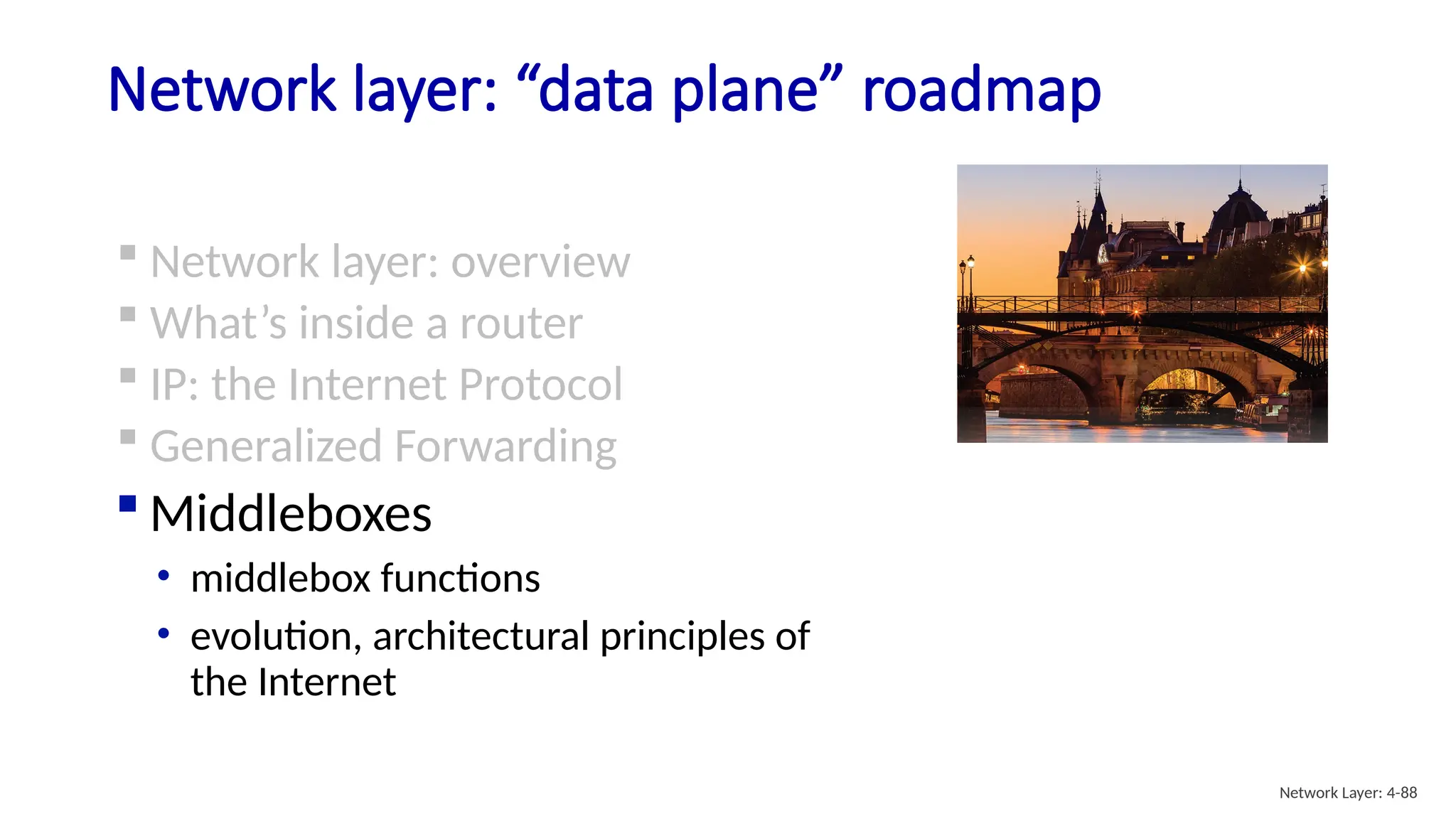 Network layer: “data plane” roadmap
Network Layer: 4-88
 Network layer: overview
 What’s inside a router
 IP: the Internet Protocol
 Generalized Forwarding
 Middleboxes
• middlebox functions
• evolution, architectural principles of
the Internet
 