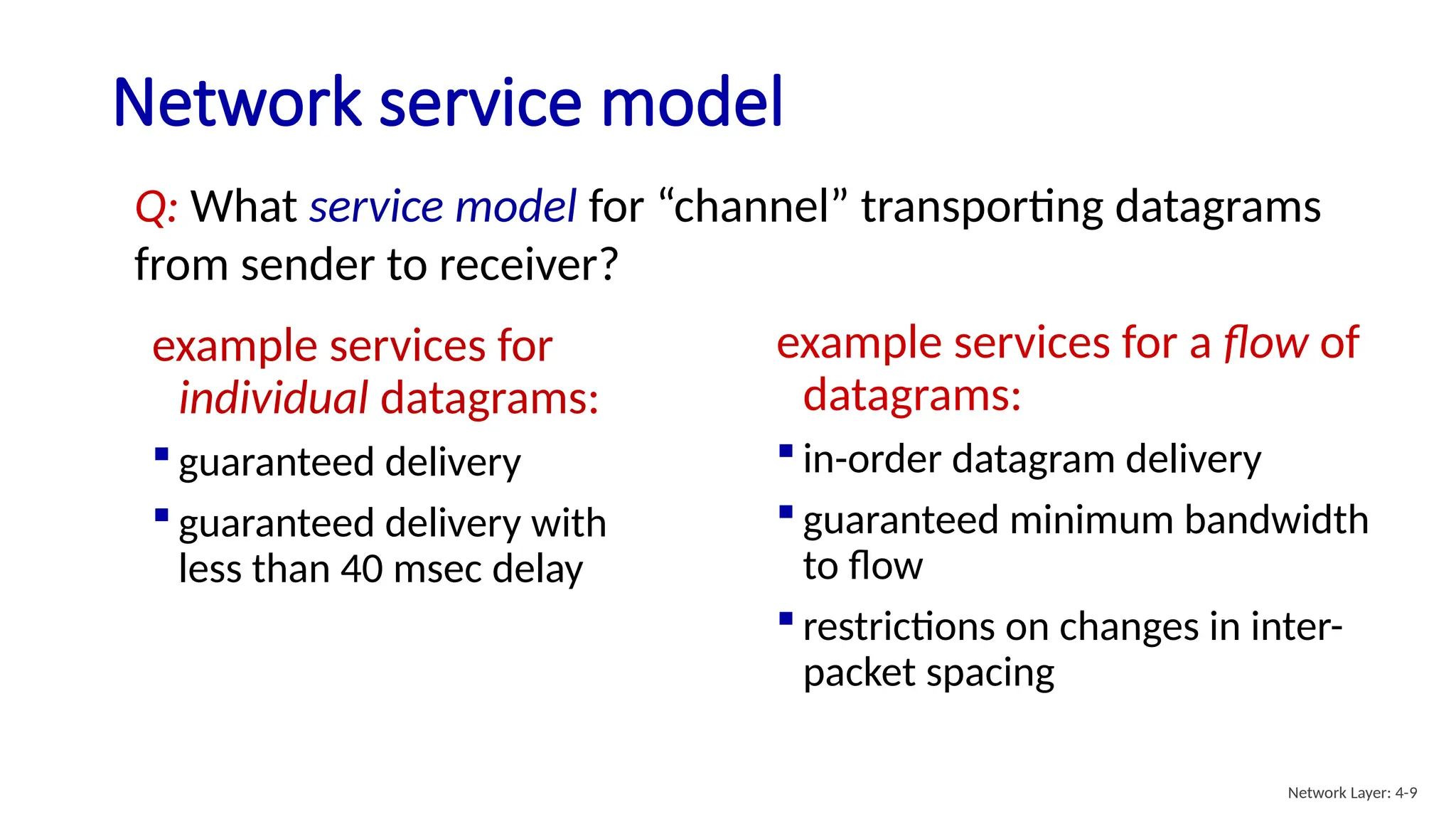 Network service model
example services for
individual datagrams:
 guaranteed delivery
 guaranteed delivery with
less than 40 msec delay
example services for a flow of
datagrams:
 in-order datagram delivery
 guaranteed minimum bandwidth
to flow
 restrictions on changes in inter-
packet spacing
Q: What service model for “channel” transporting datagrams
from sender to receiver?
Network Layer: 4-9
 