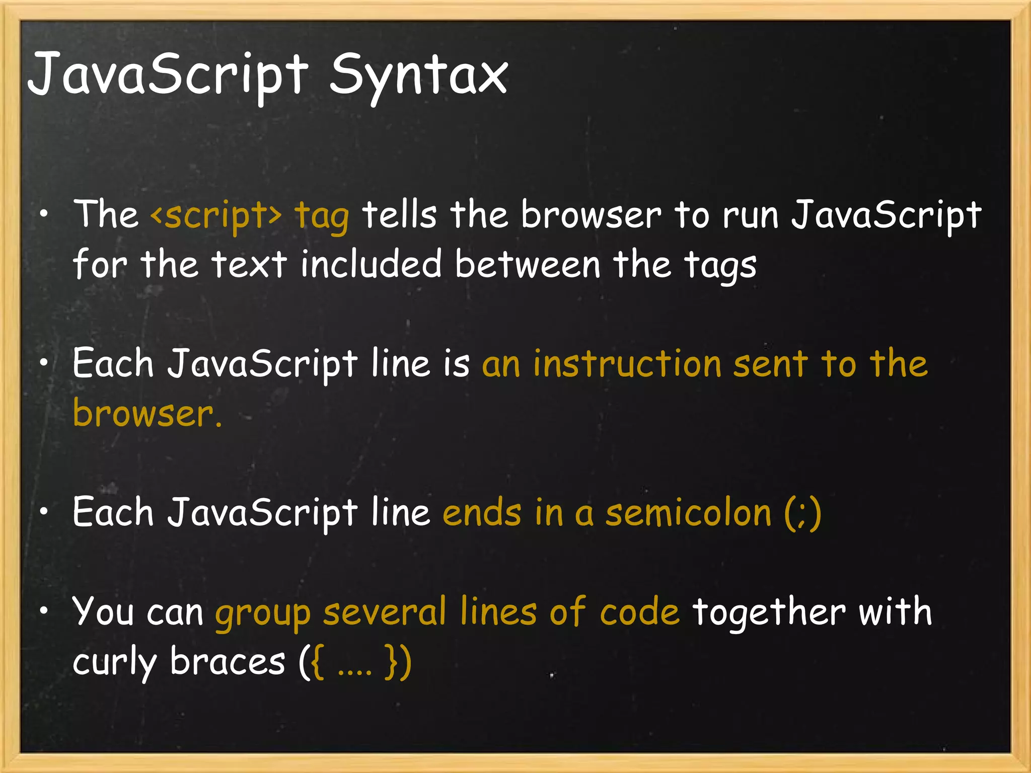 JavaScript Syntax The  <script> tag  tells the browser to run JavaScript for the text included between the tags Each JavaScript line is  an instruction sent to the browser. Each JavaScript line  ends in a semicolon (;) You can  group several lines of code  together with curly braces ( { .... }) 