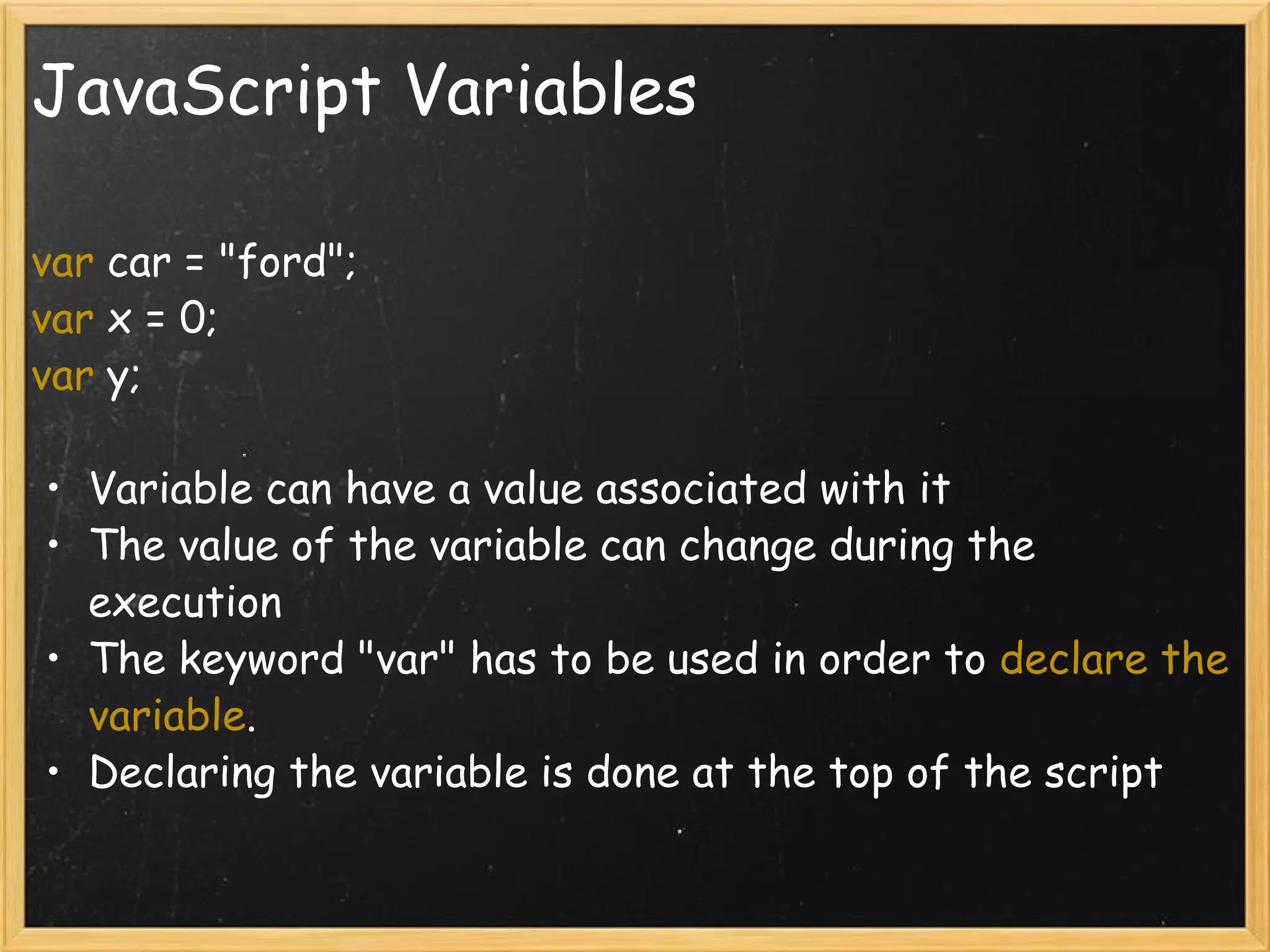 JavaScript Variables var  car = &quot;ford&quot;; var  x = 0; var  y; Variable can have a value associated with it The value of the variable can change during the execution The keyword &quot;var&quot; has to be used in order to  declare the variable . Declaring the variable is done at the top of the script 