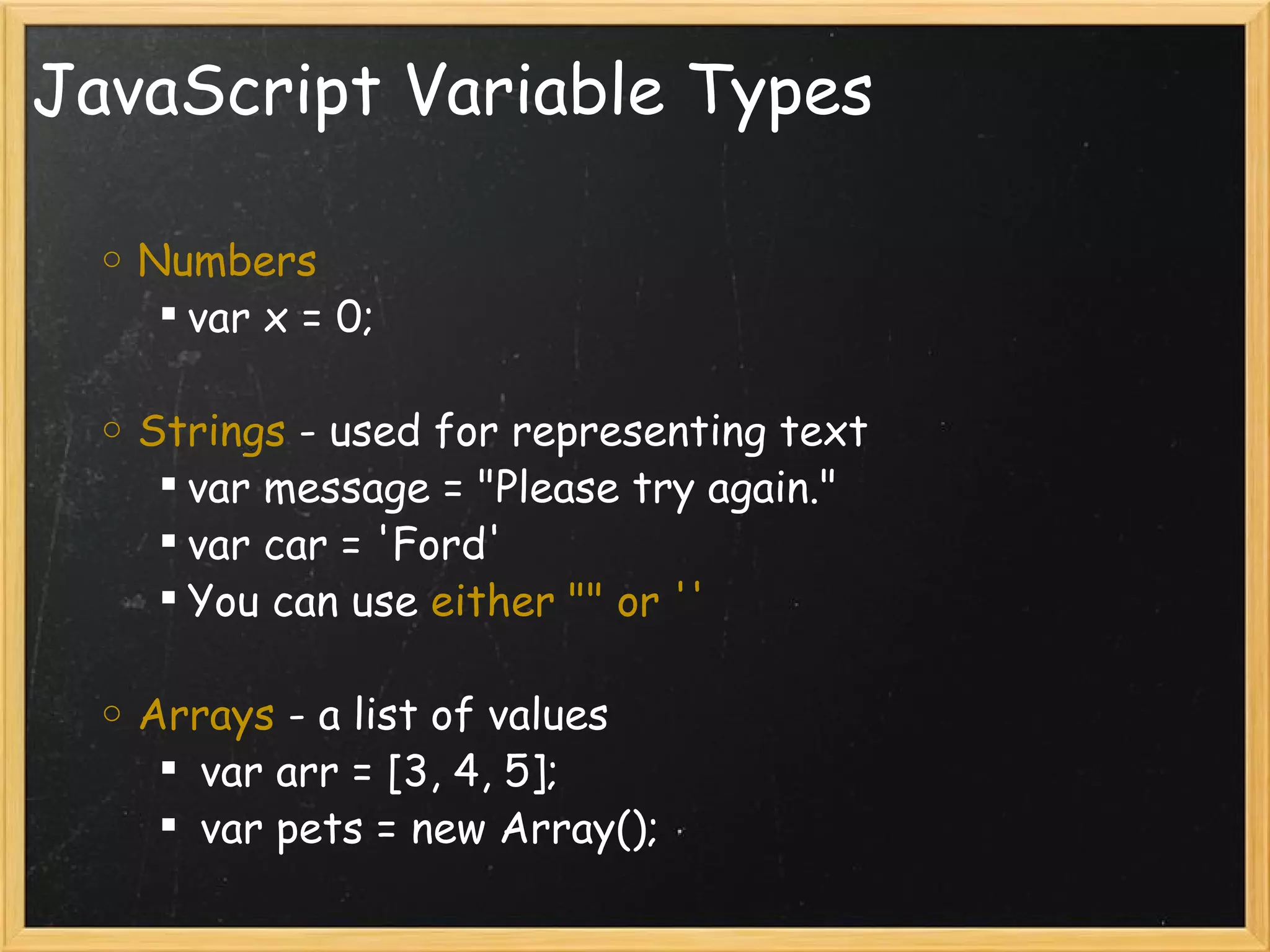 JavaScript Variable Types Numbers var x = 0;   Strings  - used for representing text  var message = &quot;Please try again.&quot; var car = 'Ford' You can use  either &quot;&quot; or '' Arrays  - a list of values    var arr = [3, 4, 5];   var pets = new Array(); 