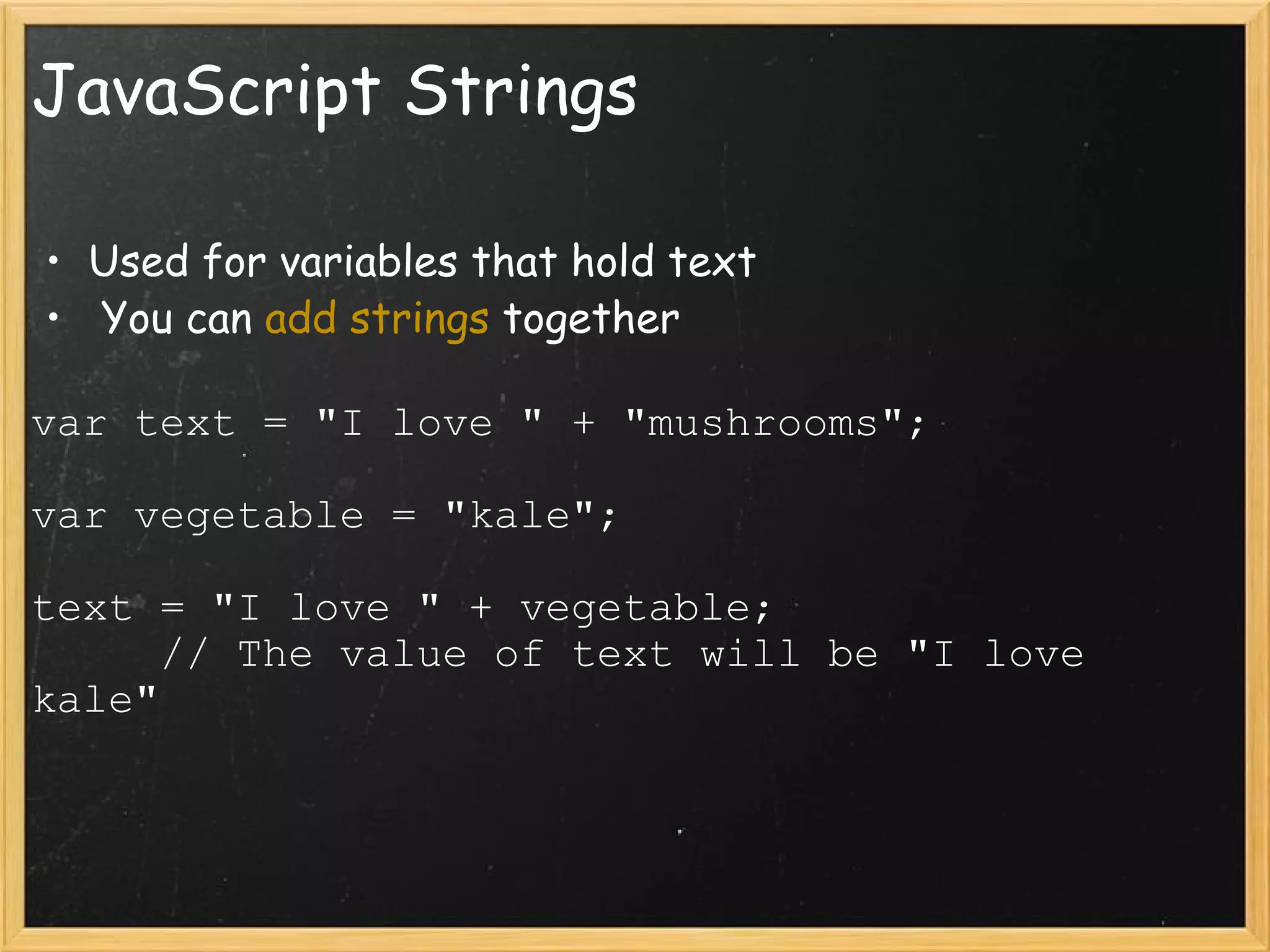 JavaScript Strings Used for variables that hold text   You can  add strings  together var text = &quot;I love &quot; + &quot;mushrooms&quot;; var vegetable = &quot;kale&quot;; text = &quot;I love &quot; + vegetable;       // The value of text will be &quot;I love kale&quot; 