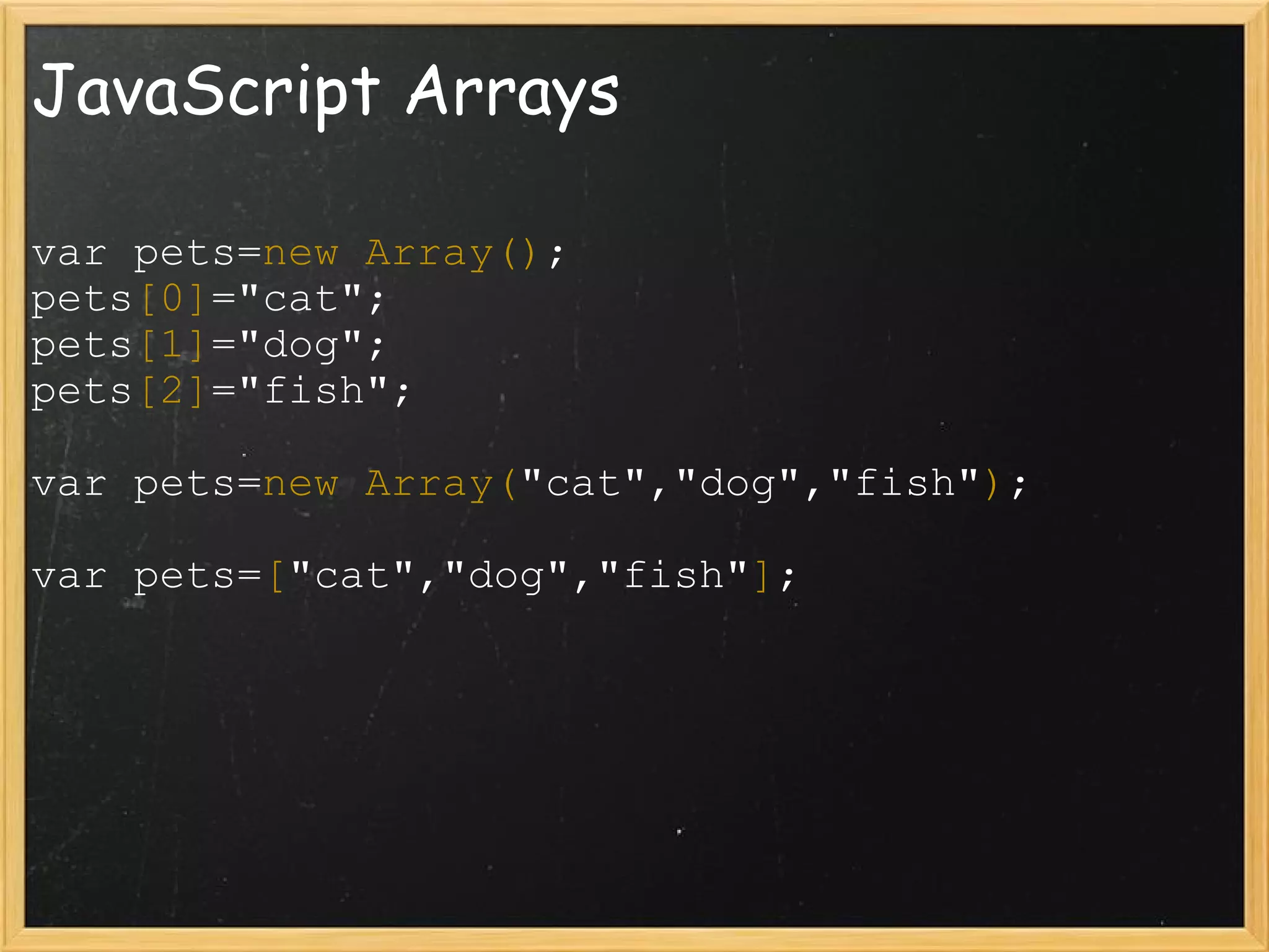 JavaScript Arrays var pets= new Array() ;  pets [0] =&quot;cat&quot;;  pets [1] =&quot;dog&quot;; pets [2] =&quot;fish&quot;; var pets= new Array( &quot;cat&quot;,&quot;dog&quot;,&quot;fish&quot; ) ; var pets= [ &quot;cat&quot;,&quot;dog&quot;,&quot;fish&quot; ] ; 