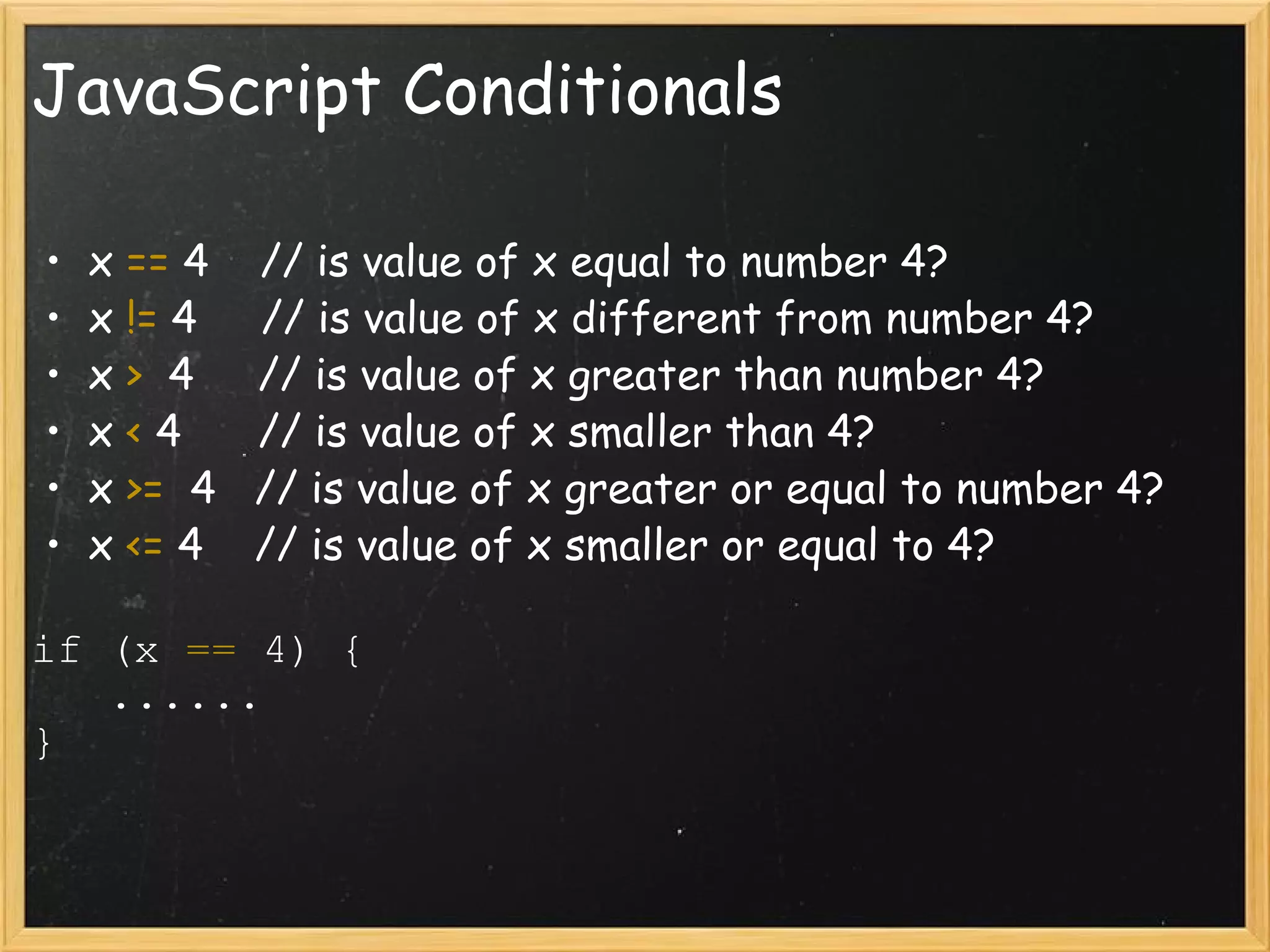 JavaScript Conditionals x  ==  4    // is value of x equal to number 4? x  !=  4     // is value of x different from number 4? x  >   4     // is value of x greater than number 4? x  <  4      // is value of x smaller than 4? x  >=   4   // is value of x greater or equal to number 4? x  <=  4    // is value of x smaller or equal to 4? if (x  ==  4) {     ......  } 