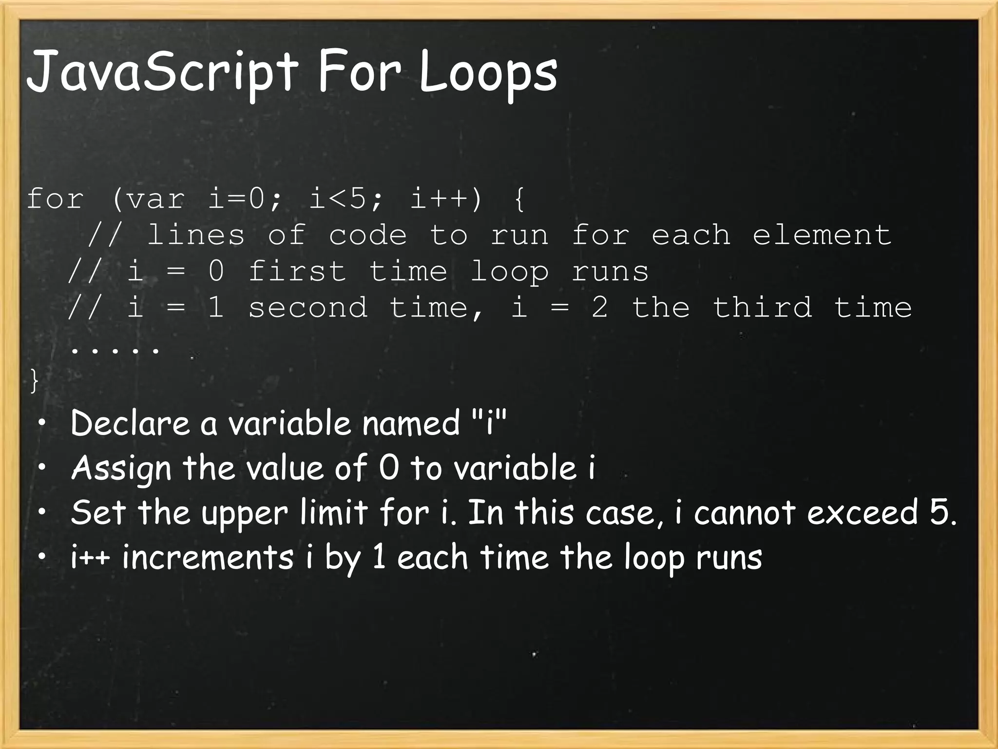 JavaScript For Loops for (var i=0; i<5; i++) {     // lines of code to run for each element    // i = 0 first time loop runs    // i = 1 second time, i = 2 the third time    .....  } Declare a variable named &quot;i&quot;  Assign the value of 0 to variable i Set the upper limit for i. In this case, i cannot exceed 5. i++ increments i by 1 each time the loop runs 