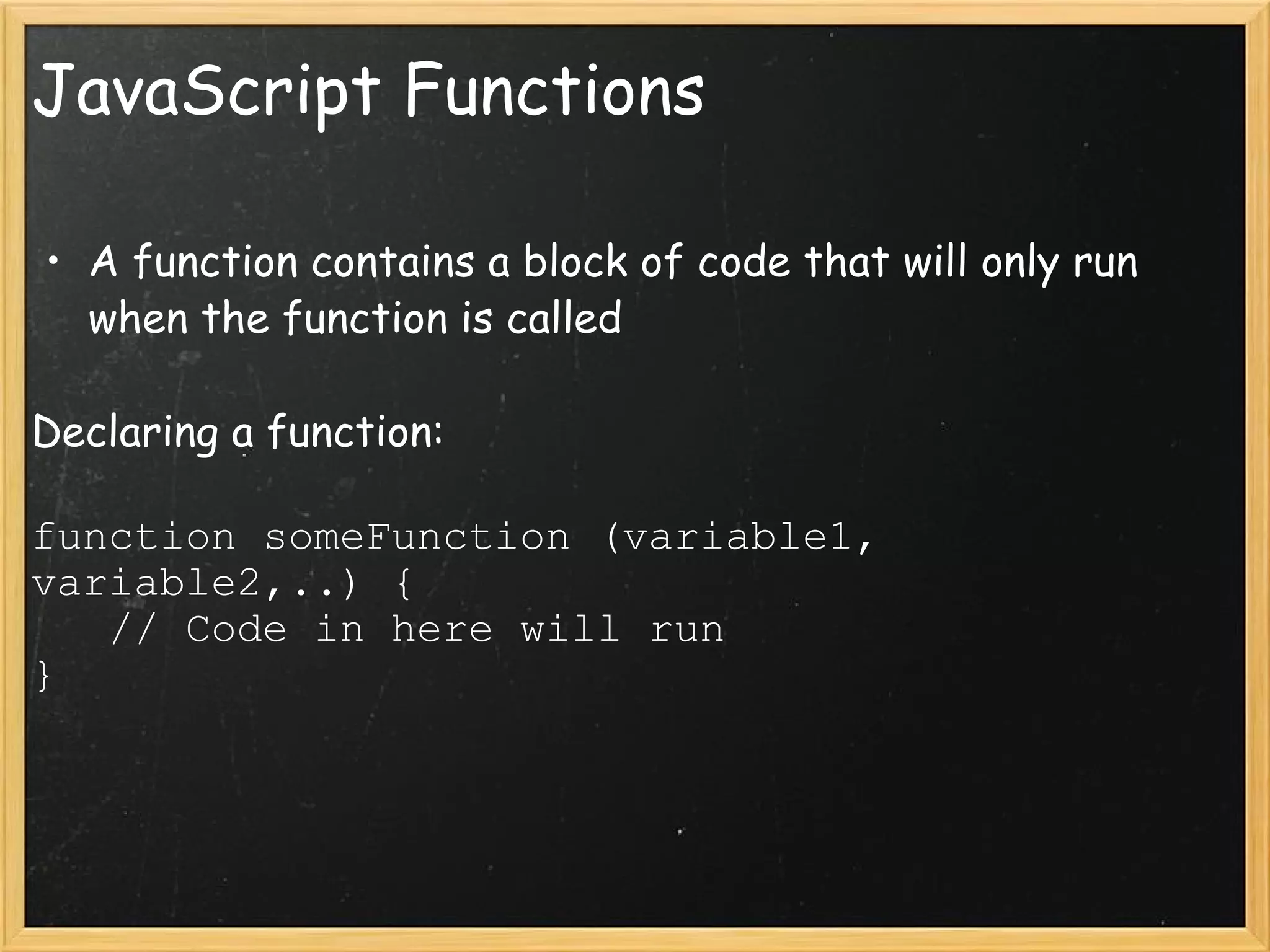 JavaScript Functions A function contains a block of code that will only run when the function is called Declaring a function: function someFunction (variable1, variable2,..) {     // Code in here will run } 