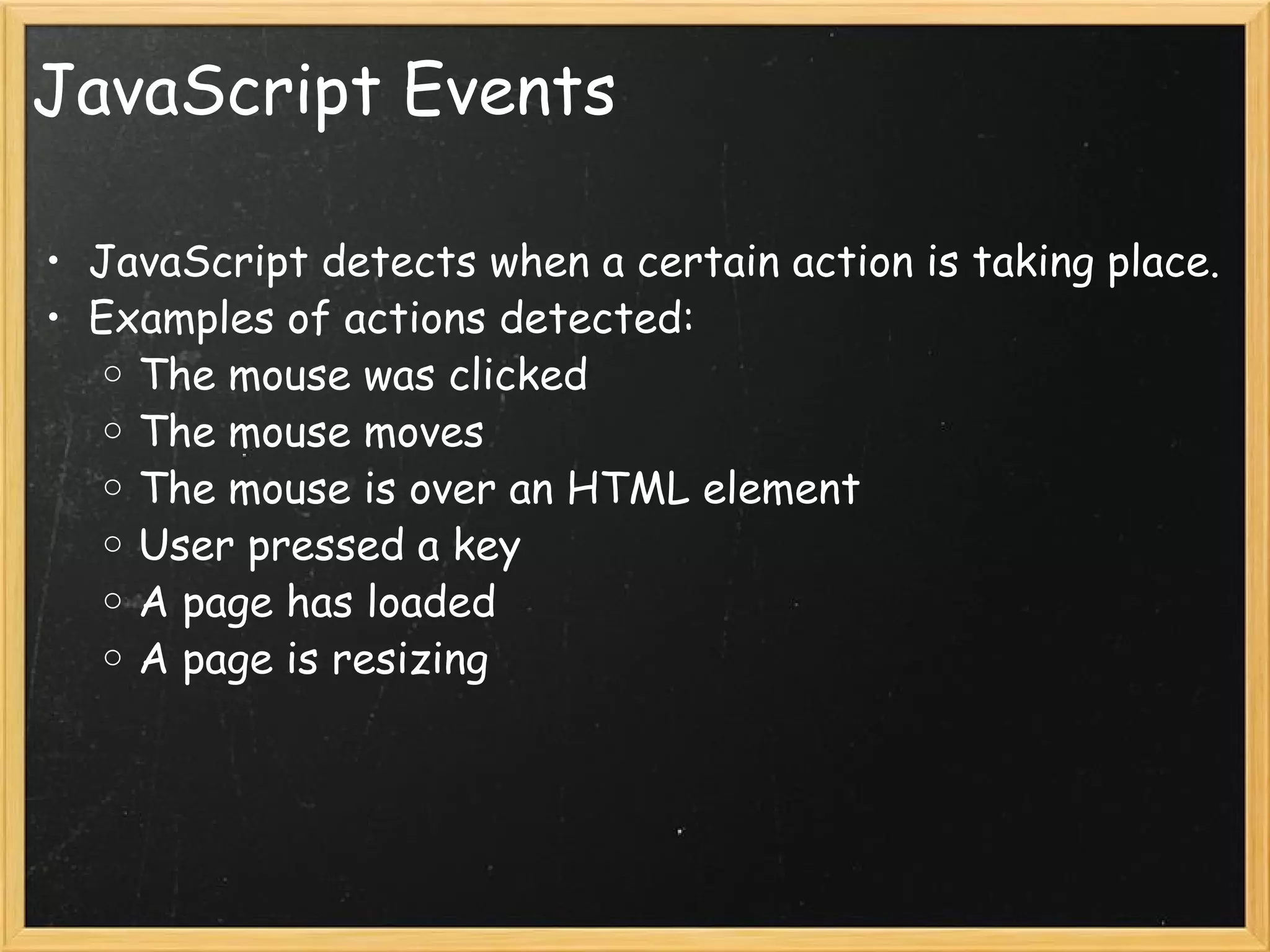 JavaScript Events JavaScript detects when a certain action is taking place. Examples of actions detected: The mouse was clicked  The mouse moves The mouse is over an HTML element User pressed a key A page has loaded A page is resizing 