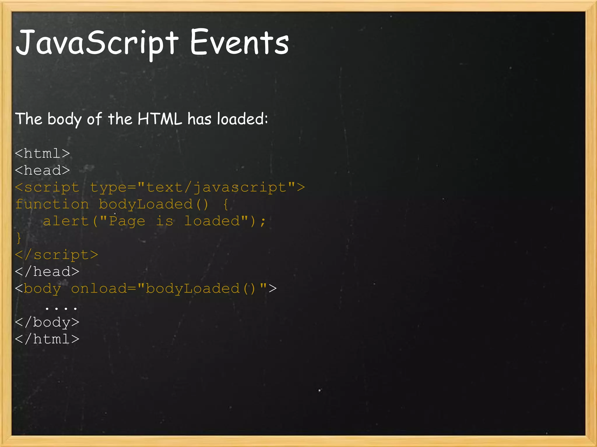 JavaScript Events The body of the HTML has loaded: <html> <head> <script type=&quot;text/javascript&quot;> function bodyLoaded() {     alert(&quot;Page is loaded&quot;); } </script> </head> < body onload=&quot;bodyLoaded()&quot; >     .... </body> </html>  