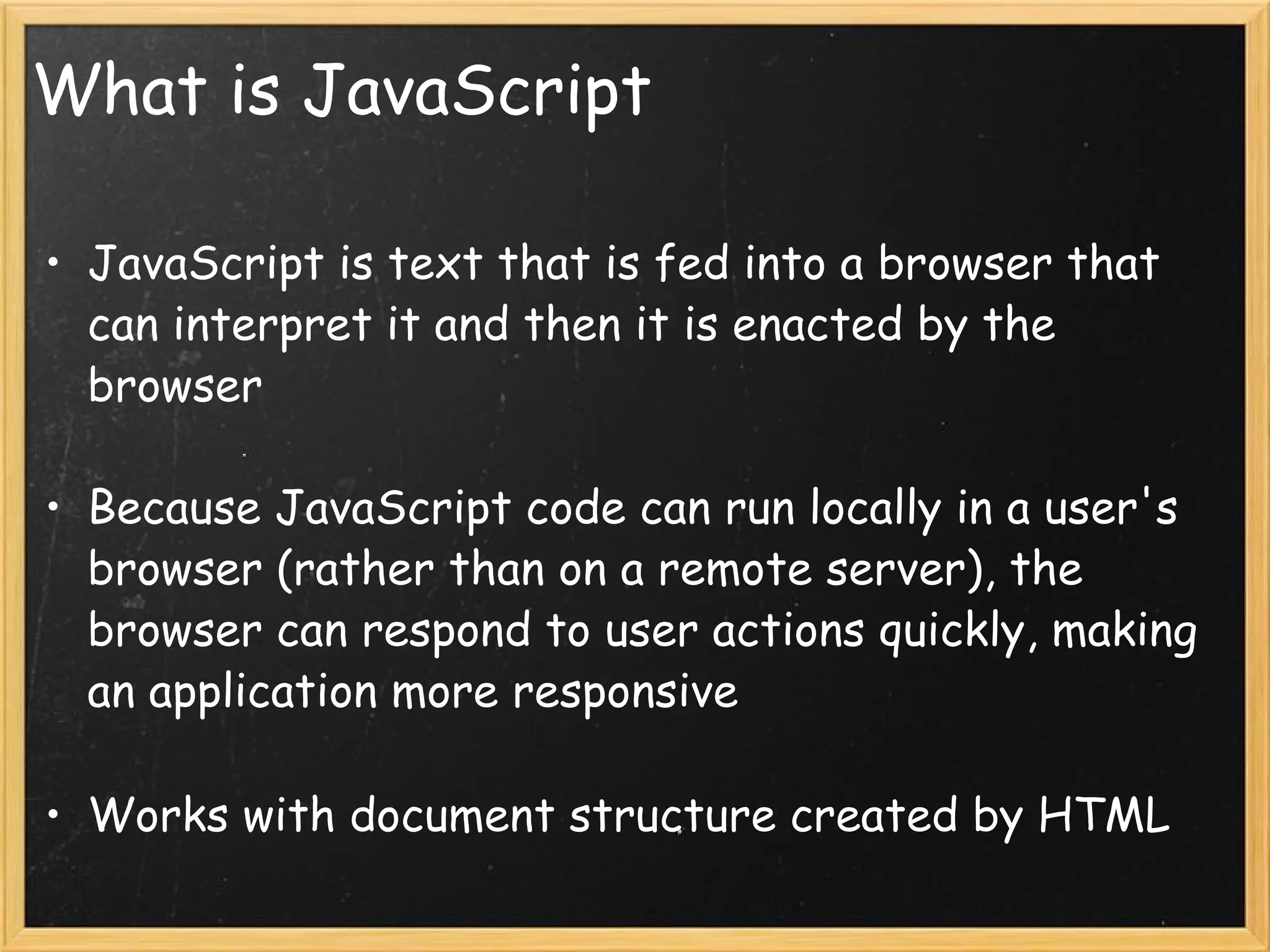 What is JavaScript JavaScript is text that is fed into a browser that can interpret it and then it is enacted by the browser Because JavaScript code can run locally in a user's browser (rather than on a remote server), the browser can respond to user actions quickly, making an application more responsive Works with document structure created by HTML 