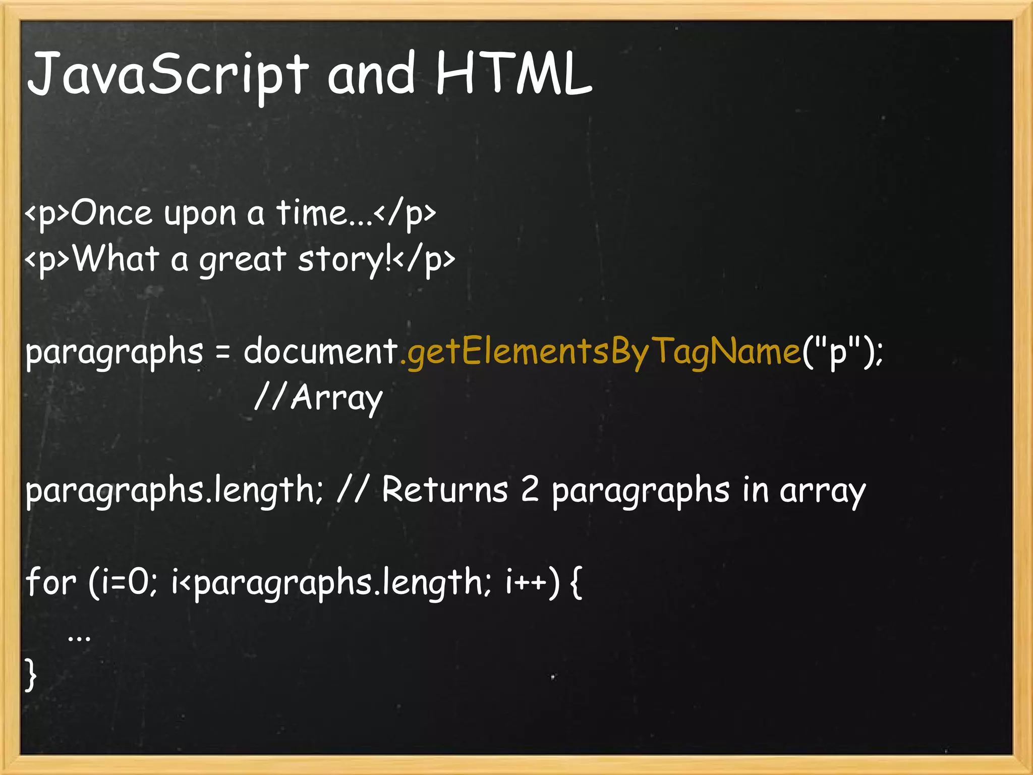 JavaScript and HTML <p>Once upon a time...</p> <p>What a great story!</p> paragraphs = document .getElementsByTagName (&quot;p&quot;);                         //Array paragraphs.length; // Returns 2 paragraphs in array for (i=0; i<paragraphs.length; i++) {      ... } 