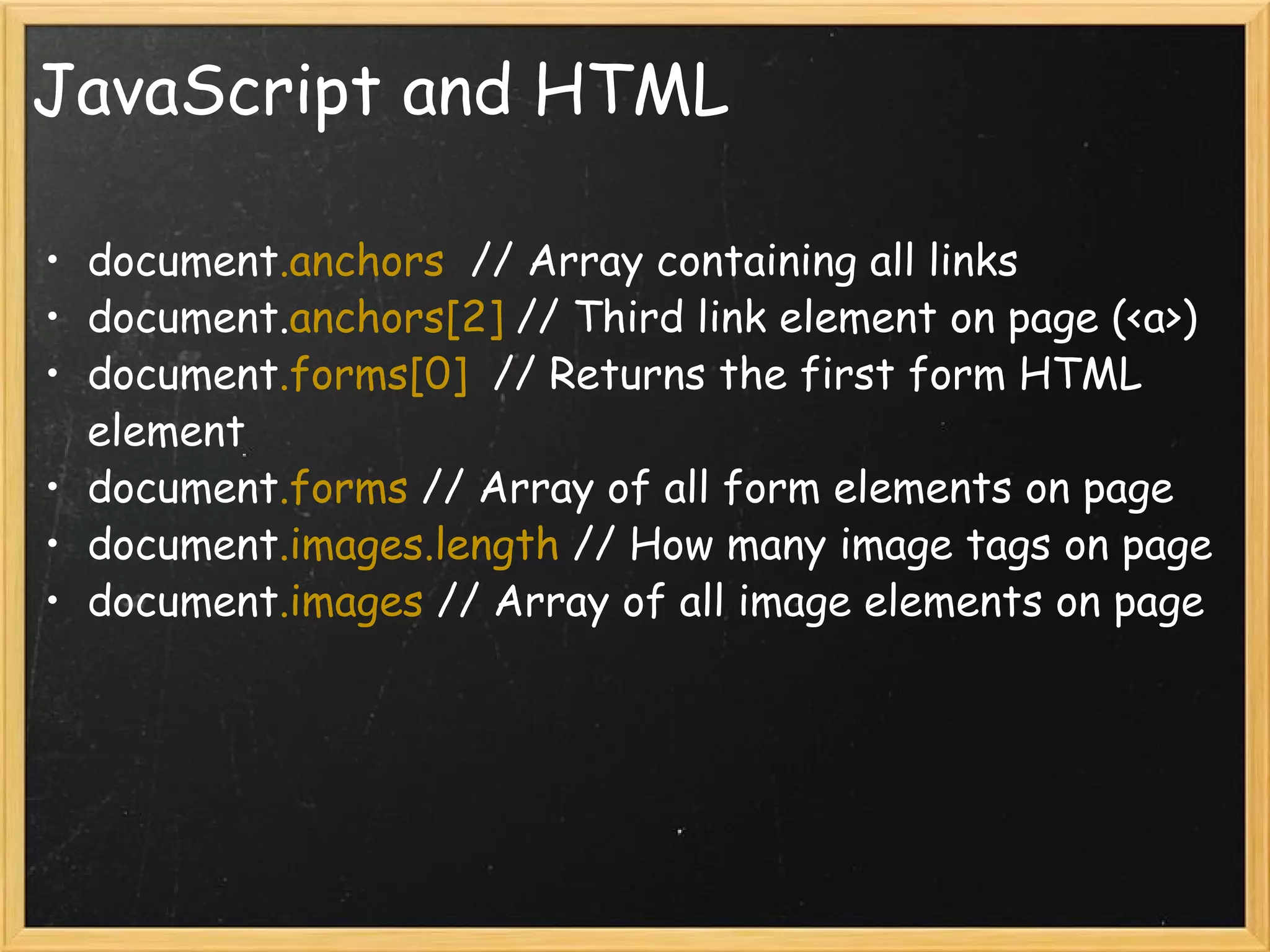 JavaScript and HTML document .anchors   // Array containing all links document. anchors[2]  // Third link element on page (<a>) document .forms[0]   // Returns the first form HTML element document .forms  // Array of all form elements on page document .images.length  // How many image tags on page document .images  // Array of all image elements on page 