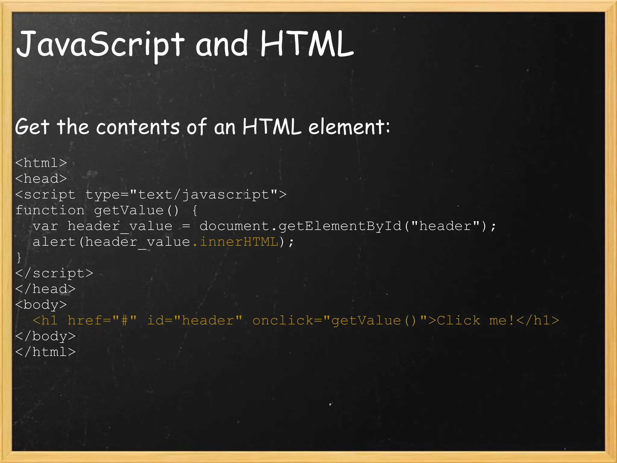 JavaScript and HTML Get the contents of an HTML element: <html> <head> <script type=&quot;text/javascript&quot;> function getValue() {    var header_value = document.getElementById(&quot;header&quot;);    alert(header_value .innerHTML ); } </script> </head> <body>    <h1 href=&quot;#&quot; id=&quot;header&quot; onclick=&quot;getValue()&quot;>Click me!</h1> </body> </html> 
