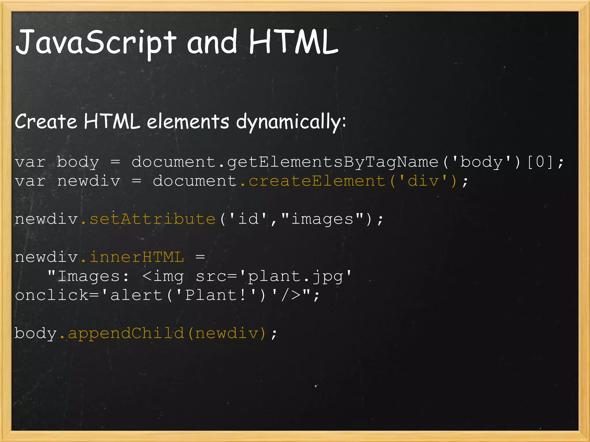 JavaScript and HTML Create HTML elements dynamically: var body = document.getElementsByTagName('body')[0]; var newdiv = document .createElement('div') ; newdiv .setAttribute ('id',&quot;images&quot;); newdiv .innerHTML  =      &quot;Images: <img src='plant.jpg' onclick='alert('Plant!')'/>&quot;; body .appendChild(newdiv) ; 
