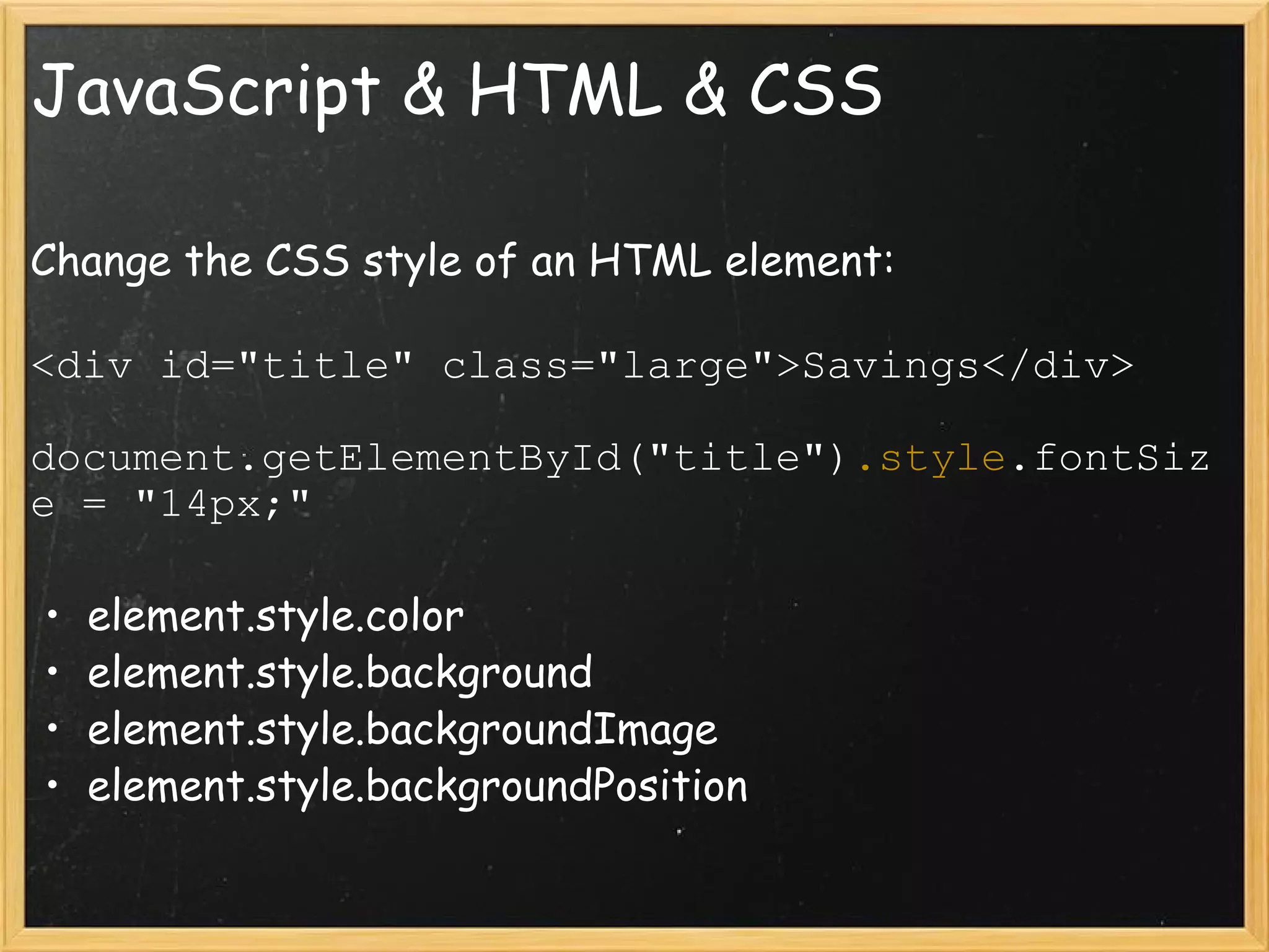 JavaScript & HTML & CSS Change the CSS style of an HTML element: <div id=&quot;title&quot; class=&quot;large&quot;>Savings</div> document.getElementById(&quot;title&quot;) .style .fontSize = &quot;14px;&quot; element.style.color element.style.background element.style.backgroundImage element.style.backgroundPosition 