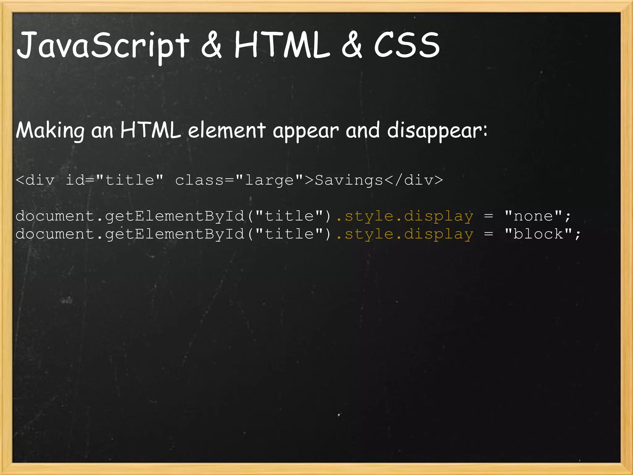JavaScript & HTML & CSS Making an HTML element appear and disappear: <div id=&quot;title&quot; class=&quot;large&quot;>Savings</div> document.getElementById(&quot;title&quot;) .style.display  = &quot;none&quot;; document.getElementById(&quot;title&quot;) .style.display  = &quot;block&quot;; 