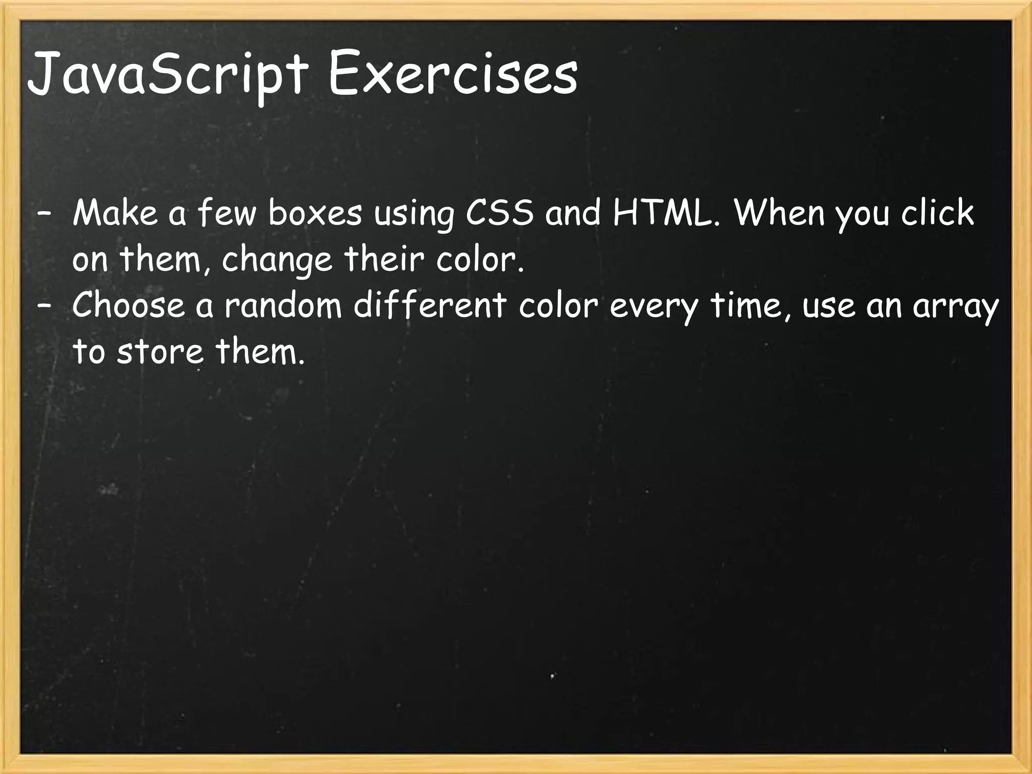 JavaScript Exercises Make a few boxes using CSS and HTML. When you click on them, change their color. Choose a random different color every time, use an array to store them. 