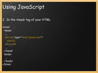 Using JavaScript 2.  In the <head> tag of your HTML   <html>     <head>       ...       < script  type=&quot; text/javascript &quot;>         alert();       </ script >       ...     </head>     <body>       ...     </body>  </html> 