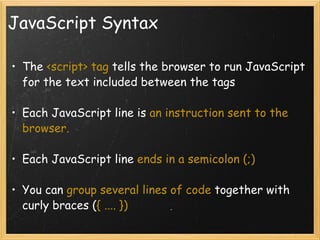 JavaScript Syntax The  <script> tag  tells the browser to run JavaScript for the text included between the tags Each JavaScript line is  an instruction sent to the browser. Each JavaScript line  ends in a semicolon (;) You can  group several lines of code  together with curly braces ( { .... }) 