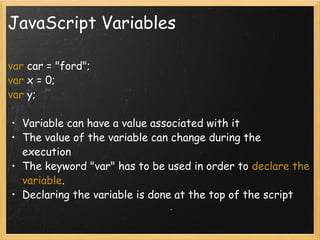 JavaScript Variables var  car = &quot;ford&quot;; var  x = 0; var  y; Variable can have a value associated with it The value of the variable can change during the execution The keyword &quot;var&quot; has to be used in order to  declare the variable . Declaring the variable is done at the top of the script 