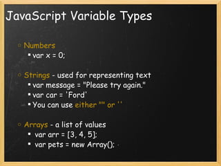JavaScript Variable Types Numbers var x = 0;   Strings  - used for representing text  var message = &quot;Please try again.&quot; var car = 'Ford' You can use  either &quot;&quot; or '' Arrays  - a list of values    var arr = [3, 4, 5];   var pets = new Array(); 