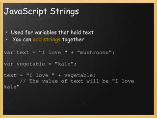 JavaScript Strings Used for variables that hold text   You can  add strings  together var text = &quot;I love &quot; + &quot;mushrooms&quot;; var vegetable = &quot;kale&quot;; text = &quot;I love &quot; + vegetable;       // The value of text will be &quot;I love kale&quot; 
