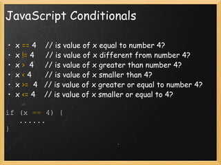 JavaScript Conditionals x  ==  4    // is value of x equal to number 4? x  !=  4     // is value of x different from number 4? x  >   4     // is value of x greater than number 4? x  <  4      // is value of x smaller than 4? x  >=   4   // is value of x greater or equal to number 4? x  <=  4    // is value of x smaller or equal to 4? if (x  ==  4) {     ......  } 