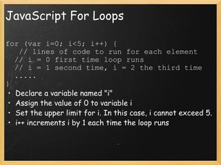 JavaScript For Loops for (var i=0; i<5; i++) {     // lines of code to run for each element    // i = 0 first time loop runs    // i = 1 second time, i = 2 the third time    .....  } Declare a variable named &quot;i&quot;  Assign the value of 0 to variable i Set the upper limit for i. In this case, i cannot exceed 5. i++ increments i by 1 each time the loop runs 