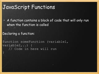 JavaScript Functions A function contains a block of code that will only run when the function is called Declaring a function: function someFunction (variable1, variable2,..) {     // Code in here will run } 