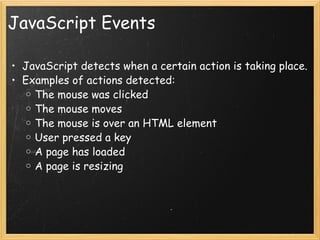 JavaScript Events JavaScript detects when a certain action is taking place. Examples of actions detected: The mouse was clicked  The mouse moves The mouse is over an HTML element User pressed a key A page has loaded A page is resizing 