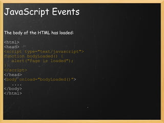 JavaScript Events The body of the HTML has loaded: <html> <head> <script type=&quot;text/javascript&quot;> function bodyLoaded() {     alert(&quot;Page is loaded&quot;); } </script> </head> < body onload=&quot;bodyLoaded()&quot; >     .... </body> </html>  