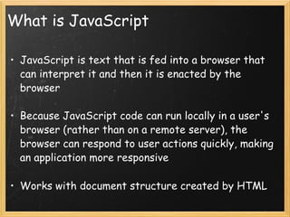 What is JavaScript JavaScript is text that is fed into a browser that can interpret it and then it is enacted by the browser Because JavaScript code can run locally in a user's browser (rather than on a remote server), the browser can respond to user actions quickly, making an application more responsive Works with document structure created by HTML 