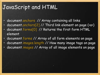 JavaScript and HTML document .anchors   // Array containing all links document. anchors[2]  // Third link element on page (<a>) document .forms[0]   // Returns the first form HTML element document .forms  // Array of all form elements on page document .images.length  // How many image tags on page document .images  // Array of all image elements on page 