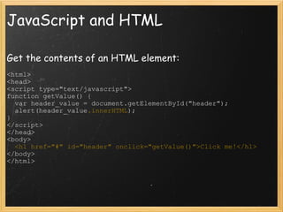 JavaScript and HTML Get the contents of an HTML element: <html> <head> <script type=&quot;text/javascript&quot;> function getValue() {    var header_value = document.getElementById(&quot;header&quot;);    alert(header_value .innerHTML ); } </script> </head> <body>    <h1 href=&quot;#&quot; id=&quot;header&quot; onclick=&quot;getValue()&quot;>Click me!</h1> </body> </html> 