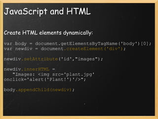 JavaScript and HTML Create HTML elements dynamically: var body = document.getElementsByTagName('body')[0]; var newdiv = document .createElement('div') ; newdiv .setAttribute ('id',&quot;images&quot;); newdiv .innerHTML  =      &quot;Images: <img src='plant.jpg' onclick='alert('Plant!')'/>&quot;; body .appendChild(newdiv) ; 