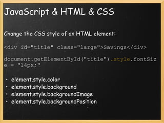 JavaScript & HTML & CSS Change the CSS style of an HTML element: <div id=&quot;title&quot; class=&quot;large&quot;>Savings</div> document.getElementById(&quot;title&quot;) .style .fontSize = &quot;14px;&quot; element.style.color element.style.background element.style.backgroundImage element.style.backgroundPosition 