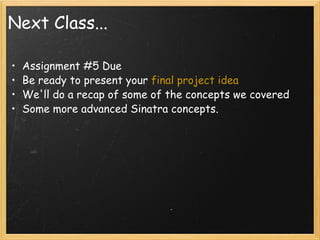 Next Class... Assignment #5 Due Be ready to present your  final project idea We'll do a recap of some of the concepts we covered Some more advanced Sinatra concepts. 